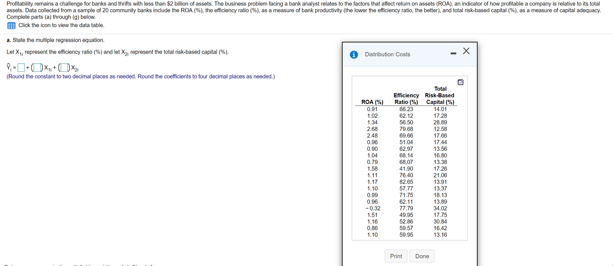 Profitability remains a challenge for banks and thrifts with less than $2 billion of assets. The business problem facing a bank analyst relates to the factors that affect return on assets (ROA), an indicator of how profitable a company is relative to its total
assets. Data collected from a sample of 20 community banks include the ROA (%), the efficiency ratio (%), as a measure of bank productivity (the lower the efficiency ratio, the better), and total risk-based capital (%), as a measure of capital adequacy.
Complete parts (a) through (g) below.
Click the icon to view the data table.
a. State the multiple regression equation.
Let X,; represent the efficiency ratio (%) and let X,, represent the total risk-based capital (%).
- X
i
Distribution Costs
+
+
1i
%3D
(Round the constant to two decimal places as needed. Round the coefficients to four decimal places as needed.)
Total
Efficiency Risk-Based
ROA (%)
Ratio (%)
Capital (%)
0.91
66.23
14.01
1.02
62.12
17.28
1.34
56.50
28.89
2.68
79.68
12.58
2.48
69.66
17.66
0.96
51.04
17.44
13.56
16.80
0.90
62.97
1.04
68.14
0.79
68.07
13.38
17.26
21.06
13.91
1.58
41.90
1.11
76.40
1.17
82.65
1.10
57.77
13.37
0.99
71.75
18.13
0.96
62.11
13.89
- 0.32
77.79
34.02
49.95
17.75
30.84
16.42
1.51
1.16
52.86
59.57
59.95
0.86
1.10
13.16
Print
Done
