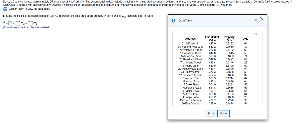Nassau County is located approximately 25 miles east of New York City. The accompanying data include the fair market value (in thousands of dollars), land area of the property in acres, and age, in years, for a sample of 20 single-family homes located in
Glen Cove, a small city in Nassau County. Develop a multiple linear regression model to predict the fair market value based on land area of the property and age, in years. Complete parts (a) through (f).
Click the icon to view the data table.
a. State the multiple regression equation. Let X1i represent the land area of the property in acres and let X2; represent age, in years.
Data Table
+
(Round to one decimal place as needed.)
Fair Market
Property
Size
Address
Age
Value
0.2192
0.1630
0.1722
21 Jefferson St
425.0
61
38 Hitching Post Lane
79 Valentine Street
539.2
39
387.8
62
13 Westland Drive
644.0
0.6545
0.1693
0.1492
0.1148
1.3100
0.3849
56
38 Jefferson Street
338.3
74
519.8
412.4
889.0
26 Broadfield Place
44
7 Valentine Street
4 Рoppy Lane
29 Meadowfield Lane
22
62
437.4
54
23 Guilfoy Street
12 Prospect Avenue
15 Inwood Road
370.3
0.1808
58
454.4
0.4626
92
334.3
0.1714
62
1 Buckeye Road
17 Duke Place
7 Woodland Road
417.3
0.1889
64
564.0
0.2281
50
541.8
0.3636
55
5 Daniel Drive
14 Fox Street
4 Рoppy Lane
15 Francis Terrace
490.4
0.2549
56
389.0
0.1763
64
0.4608
0.2290
628.2
28
487.7
98
36 Elm Avenue
388.0
0.1474
51
Print
Done
