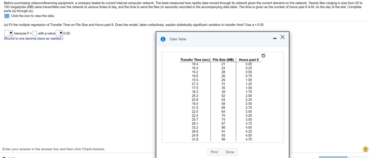 Before purchasing videoconferencing equipment, a company tested its current internal computer network. The tests measured how rapidly data moved through its network given the current demand on the network. Twenty files ranging in size from 20 to
100 megabytes (MB) were transmitted over the network at various times of day, and the time to send the files (in seconds) recorded in the accompanying data table. The time is given as the number of hours past 8 A.M. on the day of the test. Complete
parts (a) through (e).
Click the icon to view the data.
(a) Fit the multiple regression of Transfer Time on File Size and Hours past 8. Does the model, taken collectively, explain statistically significant variation in transfer time? Use a = 0.05.
because F = with p-value
▼ 0.05.
(Round to one decimal place as needed.)
Data Table
Transfer Time (sec) File Size (MB)
Hours past 8
18.4
21
0.00
16.4
24
0.25
15.2
28
0.50
16.6
26
15.5
21.3
17.5
18.3
25.3
20.8
19.4
0.75
1.00
1.25
1.50
1.75
29
31
35
39
52
2.00
2.25
2.50
54
58
21.5
22.5
22.4
68
2.75
3.00
3.25
3.50
64
70
25.7
74
28.1
87
3.75
4.00
4.25
4.50
4.75
33.2
88
28.6
91
24.8
93
31.8
99
Enter your answer in the answer box and then click Check Answer.
Print
Done
