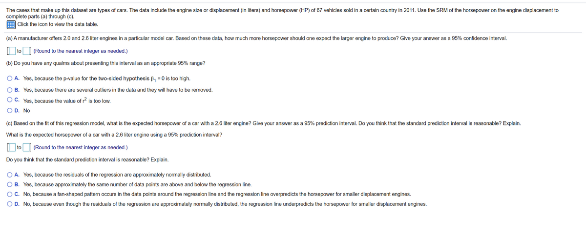 The cases that make up this dataset are types of cars. The data include the engine size or displacement (in liters) and horsepower (HP) of 67 vehicles sold in a certain country in 2011. Use the SRM of the horsepower on the engine displacement to
complete parts (a) through (c).
E Click the icon to view the data table.
(a) A manufacturer offers 2.0 and 2.6 liter engines in a particular model car. Based on these data, how much more horsepower should one expect the larger engine to produce? Give your answer as a 95% confidence interval.
| to
(Round to the nearest integer as needed.)
(b) Do you have any qualms about presenting this interval as an appropriate 95% range?
O A. Yes, because the p-value for the two-sided hypothesis B, = 0 is too high.
O B. Yes, because there are several outliers in the data and they will have to be removed.
O C. Yes, because the value of r2 is too low.
O D. No
(c) Based on the fit of this regression model, what is the expected horsepower of a car with a 2.6 liter engine? Give your answer as a 95% prediction interval. Do you think that the standard prediction interval is reasonable? Explain.
What is the expected horsepower of a car with a 2.6 liter engine using a 95% prediction interval?
| to| (Round to the nearest integer as needed.)
Do you think that the standard prediction interval is reasonable? Explain.
O A. Yes, because the residuals of the regression are approximately normally distributed.
O B. Yes, because approximately the same number of data points are above and below the regression line.
OC. No, because a fan-shaped pattern occurs in the data points around the regression line and the regression line overpredicts the horsepower for smaller displacement engines.
O D. No, because even though the residuals of the regression are approximately normally distributed, the regression line underpredicts the horsepower for smaller displacement engines.
