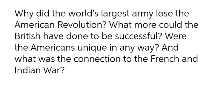 Why did the world's largest army lose the
American Revolution? What more could the
British have done to be successful? Were
the Americans unique in any way? And
what was the connection to the French and
Indian War?
