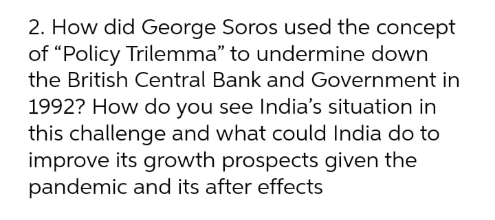 2. How did George Soros used the concept
of “Policy Trilemma" to undermine down
the British Central Bank and Government in
1992? How do you see India's situation in
this challenge and what could India do to
improve its growth prospects given the
pandemic and its after effects
