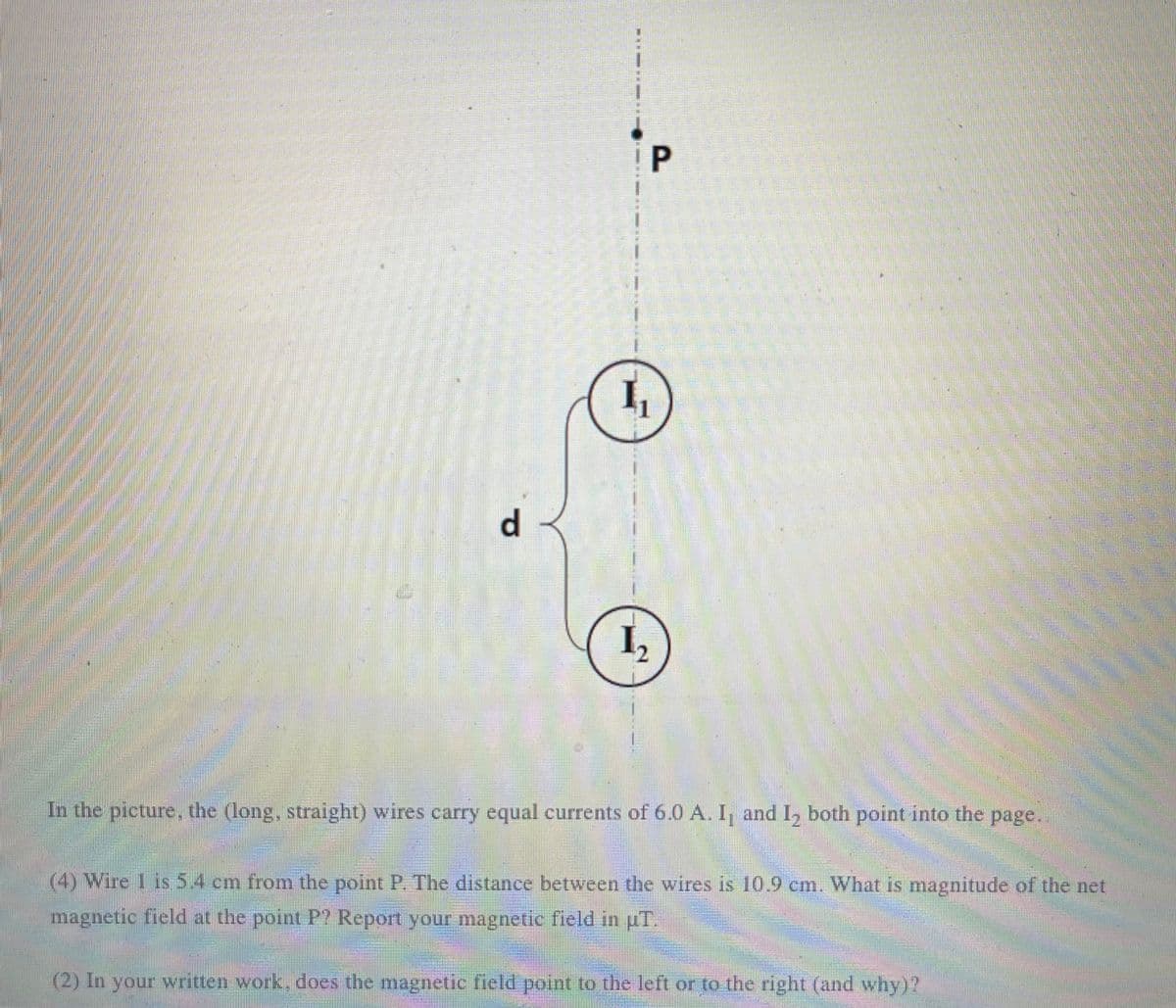 I P
I,
d.
I,
券
In the picture, the (long, straight) wires carry equal currents of 6.0 A. I, and I, both point into the page.
(4) Wire 1 is 5.4 cm from the point P. The distance between the vwires is 10.9 cm. What is magnitude of the net
magnetic field at the point P? Report your magnetic field in pT.
(2) In your written work, does the magnetic field point to the left or to the right (and why)?
