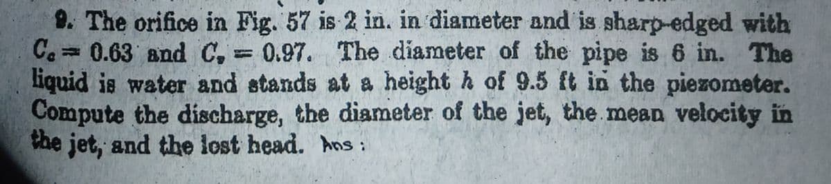 9. The orifice in Fig. 57 is 2 in. in diameter and is sharp-edged with
Ce30.63 and C, = 0.97. The diameter of the pipe is 6 in. The
liquid is water and stands at a height h of 9.5 ft in the piezometer.
Compute the discharge, the diameter of the jet, the mean velocity in
the jet, and the lost head. hns:
