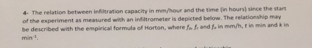 4- The relation between infiltration capacity in mm/hour and the time (in hours) since the start
of the experiment as measured with an infiltrometer is depicted below. The relationship may
be described with the empirical formula of Horton, where f fe and fo in mm/h, t in min and k in
min1.
shin
