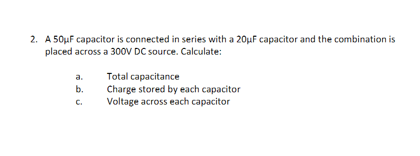 2. A 50µF capacitor is connected in series with a 20µF capacitor and the combination is
placed across a 300V DC source. Calculate:
Total capacitance
Charge stored by each capacitor
Voltage across each capacitor
а.
b.
С.
