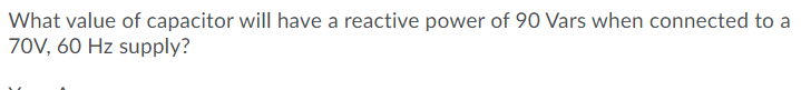 What value of capacitor will have a reactive power of 90 Vars when connected to a
70V, 60 Hz supply?
