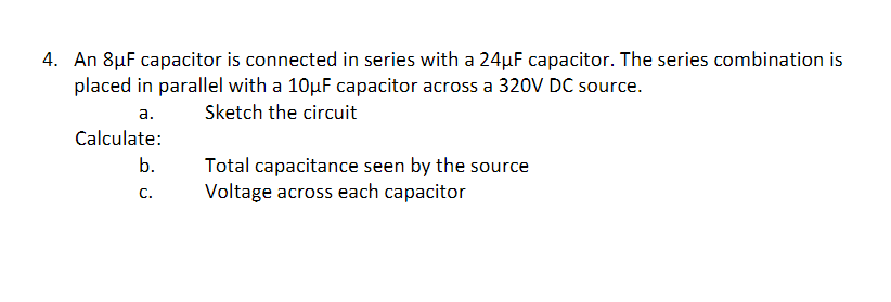 4. An 8µF capacitor is connected in series with a 24µF capacitor. The series combination is
placed in parallel with a 10µF capacitor across a 320V DC source.
а.
Sketch the circuit
Calculate:
b.
Total capacitance seen by the source
Voltage across each capacitor
C.
