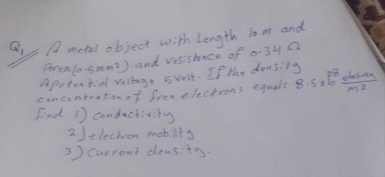 metal object with Length lo m and
Areal6-smm?) and vesiskence of o-34 A
Apetential velnge 5 Velt. If Hhe donsily
Concentrationof free electrons equals 8-5xlo
Eind 1) Condactivity
2Jelectron mabilts
3) Carrent dens:ty.
