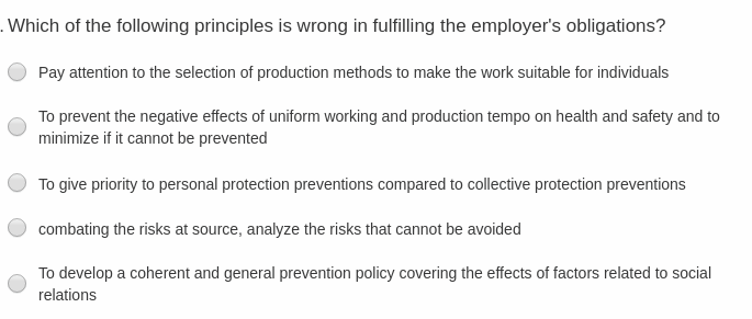 Which of the following principles is wrong in fulfilling the employer's obligations?
Pay attention to the selection of production methods to make the work suitable for individuals
To prevent the negative effects of uniform working and production tempo on health and safety and to
minimize if it cannot be prevented
To give priority to personal protection preventions compared to collective protection preventions
combating the risks at source, analyze the risks that cannot be avoided
To develop a coherent and general prevention policy covering the effects of factors related to social
relations
