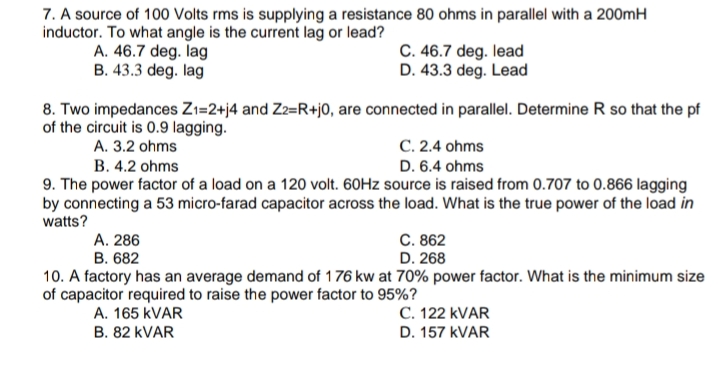 7. A source of 100 Volts rms is supplying a resistance 80 ohms in parallel with a 200mH
inductor. To what angle is the current lag or lead?
A. 46.7 deg. lag
B. 43.3 deg. lag
C. 46.7 deg. lead
D. 43.3 deg. Lead
8. Two impedances Zı=2+j4 and Z2=R+j0, are connected in parallel. Determine R so that the pf
of the circuit is 0.9 lagging.
A. 3.2 ohms
B. 4.2 ohms
C. 2.4 ohms
D. 6.4 ohms
9. The power factor of a load on a 120 volt. 60HZ source is raised from 0.707 to 0.866 lagging
by connecting a 53 micro-farad capacitor across the load. What is the true power of the load in
watts?
C. 862
D. 268
А. 286
В. 682
10. A factory has an average demand of 176 kw at 70% power factor. What is the minimum size
of capacitor required to raise the power factor to 95%?
C. 122 KVAR
D. 157 KVAR
A. 165 KVAR
B. 82 KVAR
