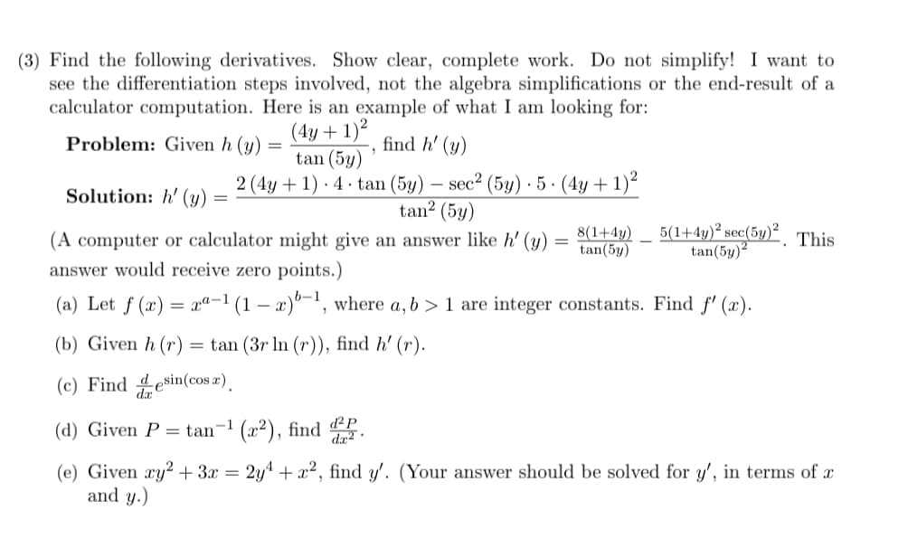 (3) Find the following derivatives. Show clear, complete work. Do not simplify! I want to
see the differentiation steps involved, not the algebra simplifications or the end-result of a
calculator computation. Here is an example of what I am looking for:
(4y + 1)²
tan (5y)
Problem: Given h (y) =
find h' (y)
2 (4y + 1) · 4 · tan (5y) – sec² (5y) · 5 · (4y + 1)²
tan? (5y)
-
Solution: h' (y)
(A computer or calculator might give an answer like h' (y)
8(1+4y)
tan(5y)
5(1+4y)² sec(5y). This
tan(5y)2
answer would receive zero points.)
(a) Let f (x) = xª-1 (1 – x)°-', where a, b > 1 are integer constants. Find f' (x).
(b) Given h (r) = tan (3r ln (r)), find h' (r).
(c) Find desin(cos x).
(d) Given P = tan-1 (x²), find P
(e) Given xy? + 3x = 2y4 + x², find y'. (Your answer should be solved for y', in terms of x
and y.)
