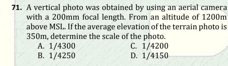 71. A vertical photo was obtained by using an aerial camera
with a 200mm focal length. From an altitude of 1200m
above MSL. If the average elevation of the terrain photo is
350m, determine the scale of the photo.
А. 1/4300
В. 1/4250
С. 1/4200
D. 1/4150
