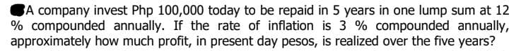 BA company invest Php 100,000 today to be repaid in 5 years in one lump sum at 12
% compounded annually. If the rate of inflation is 3 % compounded annually,
approximately how much profit, in present day pesos, is realized over the five years?
