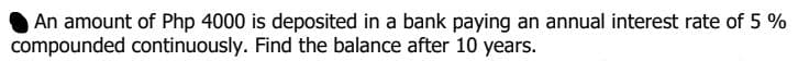 An amount of Php 4000 is deposited in a bank paying an annual interest rate of 5 %
compounded continuously. Find the balance after 10 years.
