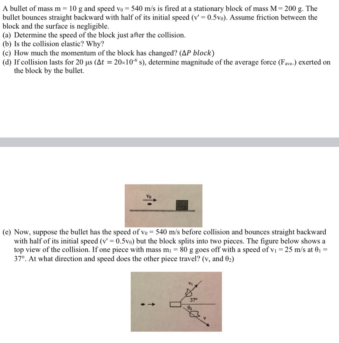 A bullet of mass m = 10 g and speed vo = 540 m/s is fired at a stationary block of mass M= 200 g. The
bullet bounces straight backward with half of its initial speed (v' = 0.5vo). Assume friction between the
block and the surface is negligible.
(a) Determine the speed of the block just after the collision.
(b) Is the collision elastic? Why?
(c) How much the momentum of the block has changed? (AP block)
(d) If collision lasts for 20 us (At = 20×10-6 s), determine magnitude of the average force (Fave.) exerted on
the block by the bullet.
Vo
(e) Now, suppose the bullet has the speed of vo = 540 m/s before collision and bounces straight backward
with half of its initial speed (v' = 0.5vo) but the block splits into two pieces. The figure below shows a
top view of the collision. If one piece with mass mį = 80 g goes off with a speed of vi = 25 m/s at 01 =
37°. At what direction and speed does the other piece travel? (v, and 02)
37°
