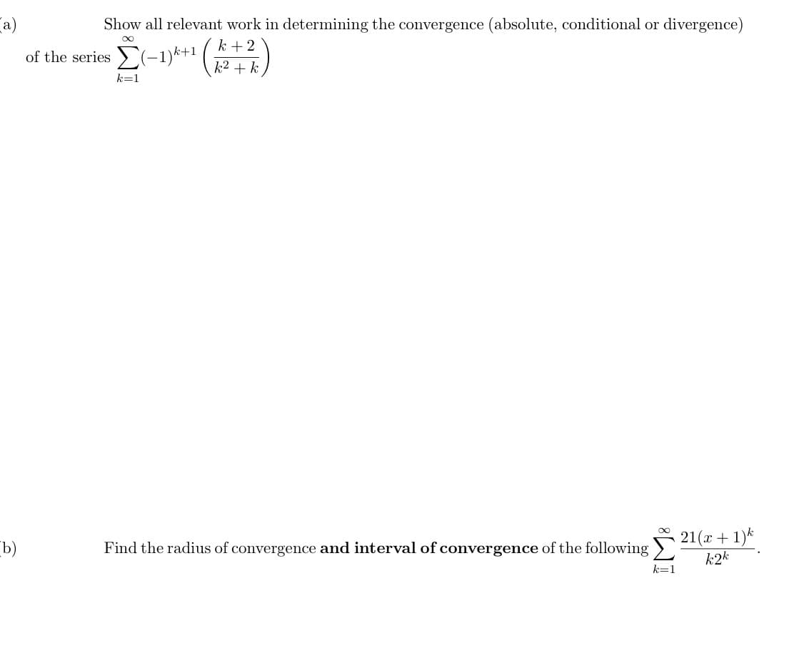 a)
Show all relevant work in determining the convergence (absolute, conditional or divergence)
k +2
of the series (-1)k+1
k2 + k
k=1
b)
21(x + 1)*
k2k
Find the radius of convergence and interval of convergence of the following
k=1
IM:
