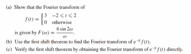 (a) Show that the Fourier transform of
[ 3 -2<t<2
|0 otherwise
f(t) =
6 sin 20
is given by F (») =
(b) Use the first shift theorem to find the Fourier transform of e- f(t).
(c) Verify the first shift theorem by obtaining the Fourier transform of e f(t) directly.
