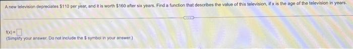 A new television depreciates $110 per year, and it is worth $160 after six years. Find a function that describes the value of this television, if x is the age of the television in years.
*x-
(Simplify your answer. Do not include the $ symbol in your answer.)
em