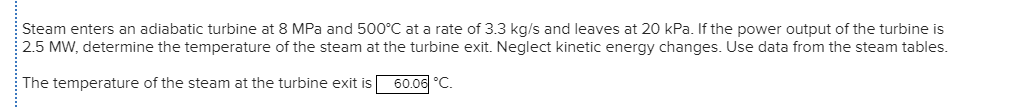 Steam enters an adiabatic turbine at 8 MPa and 500°C at a rate of 3.3 kg/s and leaves at 20 kPa. If the power output of the turbine is
2.5 MW, determine the temperature of the steam at the turbine exit. Neglect kinetic energy changes. Use data from the steam tables.
The temperature of the steam at the turbine exit is
60.06 °C.