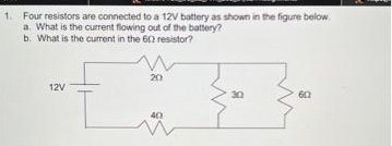 1. Four resistors are connected to a 12V battery as shown in the figure below
a. What is the current flowing out of the battery?
b. What is the current in the 602 resistor?
12V
20
40
30
602