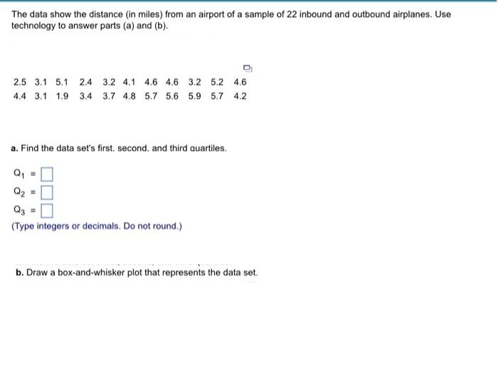 The data show the distance (in miles) from an airport of a sample of 22 inbound and outbound airplanes. Use
technology to answer parts (a) and (b).
2.5 3.1 5.1 2.4 3.2 4.1 4.6 4.6 3.2 5.2 4.6
4.4 3.1 1.9 3.4 3.7 4.8 5.7 5.6 5.9 5.7 4.2
a. Find the data set's first. second. and third quartiles.
Q₂
Q3 =
(Type integers or decimals. Do not round.)
b. Draw a box-and-whisker plot that represents the data set.