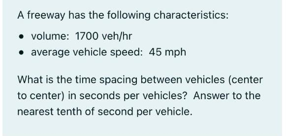 A freeway has the following characteristics:
volume: 1700 veh/hr
• average vehicle speed: 45 mph
What is the time spacing between vehicles (center
to center) in seconds per vehicles? Answer to the
nearest tenth of second per vehicle.