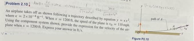 Problem 2.10 og..
KX²,
An airplane takes off as shown following a trajectory described by equation y =
where K = 2x 10-4 ft. When x = 1200 ft, the speed of the plane is to =
Using the component system shown, provide the expression for the velocity of the air-
plane when x = 1200 ft. Express your answer in ft/s.
110 mph.
=kx (oso
STAD-
2kx
y
V*V₂ (cosbg+55 69)
Figure P2.10
path of A