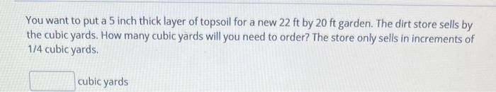 You want to put a 5 inch thick layer of topsoil for a new 22 ft by 20 ft garden. The dirt store sells by
the cubic yards. How many cubic yards will you need to order? The store only sells in increments of
1/4 cubic yards.
cubic yards