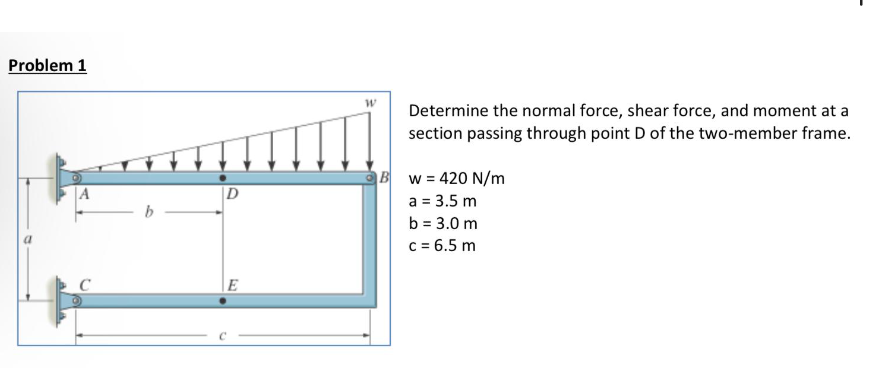 Problem 1
A
C
D
E
W
Determine the normal force, shear force, and moment at a
section passing through point D of the two-member frame.
Bw = 420 N/m
a = 3.5 m
b = 3.0 m
c = 6.5 m