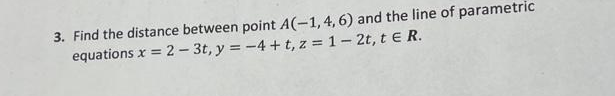 3. Find the distance between point A(-1, 4, 6) and the line of parametric
equations x = 2 - 3t, y = -4+t, z = 1 - 2t, t E R.