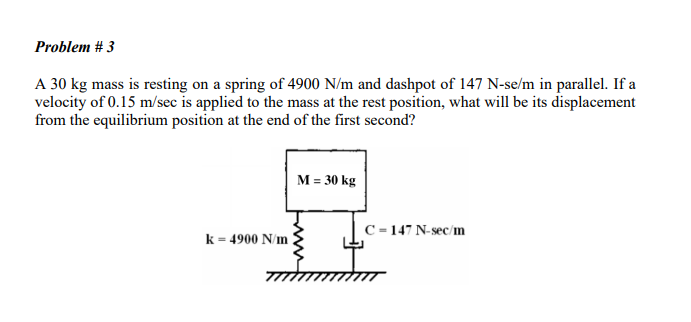 Problem # 3
A 30 kg mass is resting on a spring of 4900 N/m and dashpot of 147 N-se/m in parallel. If a
velocity of 0.15 m/sec is applied to the mass at the rest position, what will be its displacement
from the equilibrium position at the end of the first second?
k = 4900 N/m
M = 30 kg
C=147 N-sec/m