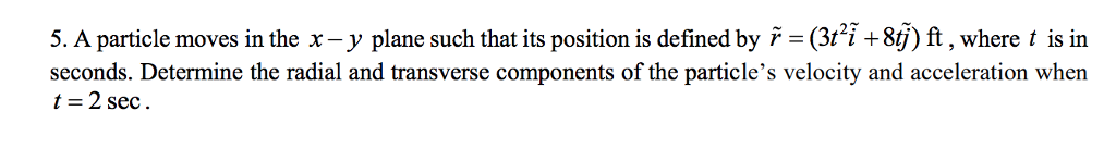 5. A particle moves in the x - y plane such that its position is defined by ř = (3t²ĩ +8tj) ft, where t is in
seconds. Determine the radial and transverse components of the particle's velocity and acceleration when
t = 2 sec.