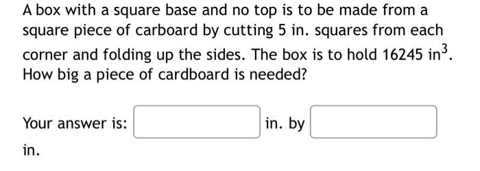 A box with a square base and no top is to be made from a
square piece of carboard by cutting 5 in. squares from each
corner and folding up the sides. The box is to hold 16245 in ³.
How big a piece of cardboard is needed?
Your answer is:
in.
in. by