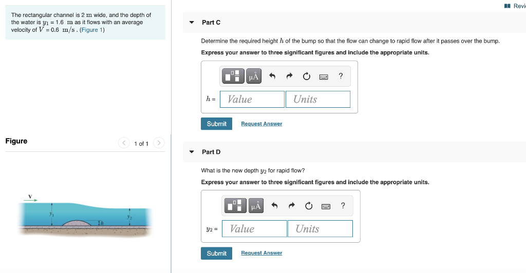 The rectangular channel is 2 m wide, and the depth of
the water is y₁ = 1.6 m as it flows with an average
velocity of V = 0.6 m/s. (Figure 1)
Figure
< 1 of 1
Part C
Determine the required height of the bump so that the flow can change to rapid flow after it passes over the bump.
Express your answer to three significant figures and include the appropriate units.
h=
Submit
Part D
■μÀ 1
Value
Y2 =
Request Answer
What is the new depth y2 for rapid flow?
Express your answer to three significant figures and include the appropriate units.
"
Submit
μA
Value
Units
Request Answer
O
?
Units
Revi
