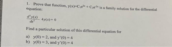 1. Prove that function, y(x)=C₁e²x + C₂e-2 is a family solution for the differential
equation:
d² y(x).
dx²
4y(x) = 0
Find a particular solution of this differential equation for
a) y(0)=2, and y'(0) = 4
b)
y(0)=3, and y'(0) = 4