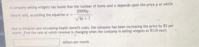 A company selling widgets has found that the number of items sold z depends upon the price p at which
20000p
they're sold, according the equation z
√4p+1
Due to inflation and increasing health benefit costs, the company has been increasing the price by $3 per
month. Find the rate at which revenue is changing when the company is selling widgets at $110 each.
dollars per month