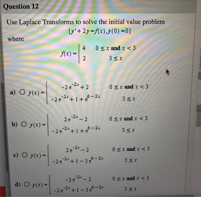 Question 12
Use Laplace Transforms to solve the initial value problem
[y'+2y=f(x),y(0)=0]
where
a) O y(x)=
b) O y(x)=
c) O y(x)=-
d) O y(x)=-
f(x) =
4
2
-2 e ²x + 2
-2x
-2 e ²x +1+e5-2x
-2 e
0≤x and x < 3
3 ≤x
2e-²x - 2
2 e ²x+1+e6-2x
2e-2x - 2
-2 e ²x +1-3e6-2x
-2 e
0≤x and x <3
3 ≤x
0≤x and x < 3
3 ≤x
0≤x and x < 3
3 ≤x
-2e-²x - 2 0≤x and x <3
e-2x+1-3e6-2x
3 ≤ x