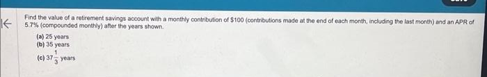 ↑
Find the value of a retirement savings account with a monthly contribution of $100 (contributions made at the end of each month, including the last month) and an APR of
5.7% (compounded monthly) after the years shown.
(a) 25 years
(b) 35 years
1
(c) 37 years