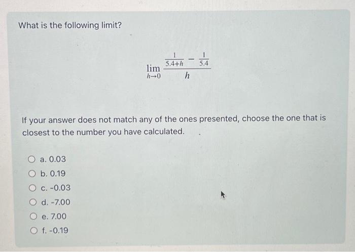 What is the following limit?
a. 0.03
O b. 0.19
lim
h→0
O c. -0.03
O d. -7.00
O e. 7.00
O f. -0.19
-
If your answer does not match any of the ones presented, choose the one that is
closest to the number you have calculated.
5.4+h 5.4
h