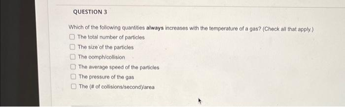 QUESTION 3
Which of the following quantities always increases with the temperature of a gas? (Check all that apply.)
The total number of particles
The size of the particles
The comph/collision
The average speed of the particles
The pressure of the gas
The (# of collisions/second)/area