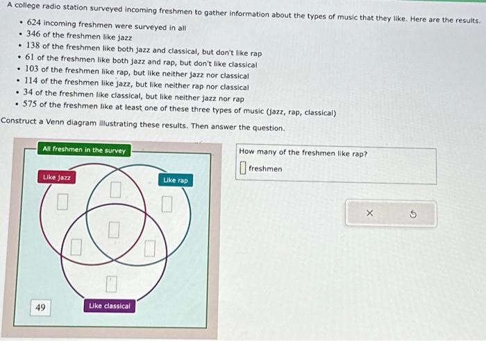 A college radio station surveyed incoming freshmen to gather information about the types of music that they like. Here are the results.
.624 incoming freshmen were surveyed in all
.346 of the freshmen like jazz
. 138 of the freshmen like both jazz and classical, but don't like rap
• 61 of the freshmen like both jazz and rap, but don't like classical
. 103 of the freshmen like rap, but like neither jazz nor classical
. 114 of the freshmen like jazz, but like neither rap nor classical
. 34 of the freshmen like classical, but like neither jazz nor rap
. 575 of the freshmen like at least one of these three types of music (jazz, rap, classical)
Construct a Venn diagram illustrating these results. Then answer the question.
All freshmen in the survey
Like jazz
49
Like classical
Like rap
How many of the freshmen like rap?
freshmen
X
Ś