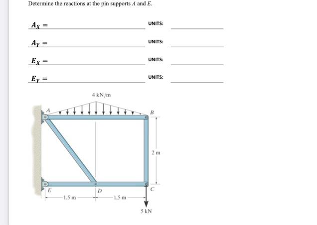 Determine the reactions at the pin supports A and E.
Ax=
Ay =
Ex =
Ey=
E
1.5 m
4 kN/m
D
1.5 m
UNITS:
UNITS:
UNITS:
UNITS:
5 KN
2m