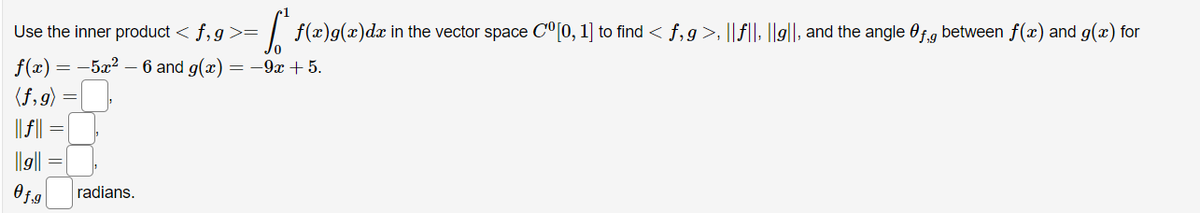 Use the inner product < f,g >= f(x)g(x)dx in the vector space Cº [0, 1] to find < f, g>, ||f||, ||g||, and the angle Of.g between f(x) and g(x) for
f(x) = -5x² - 6 and g(x) = −9x + 5.
(f,g)
||g||
Of.g
radians.