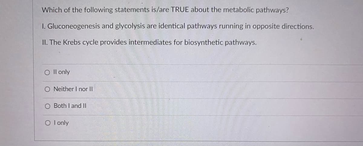 Which of the following statements is/are TRUE about the metabolic pathways?
I. Gluconeogenesis and glycolysis are identical pathways running in opposite directions.
II. The Krebs cycle provides intermediates for biosynthetic pathways.
O Il only
O Neither I nor II
O Both I and II
O l only
