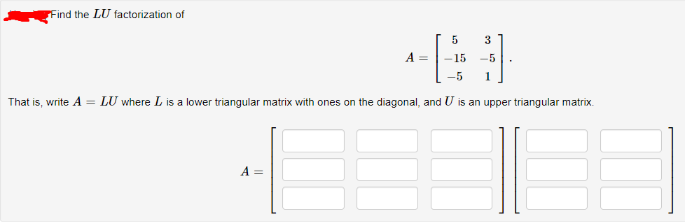 Find the LU factorization of
5
3
A =
15
-5
1
That is, write A = LU where L is a lower triangular matrix with ones on the diagonal, and U is an upper triangular matrix.
A =
