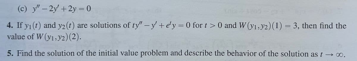 (c) y"-2y' + 2y = 0
4. If y1(t) and y2(t) are solutions of ty" -y' + e'y = 0 for t > 0 and W (y1, y2)(1) = 3, then find the
value of W (y1,y2)(2).
5. Find the solution of the initial value problem and describe the behavior of the solution as t→ ∞o.