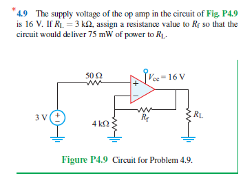 4.9 The supply voltage of the op amp in the circuit of Fig. P4.9
is 16 V. If R₁ = 3 k2, assign a resistance value to Rf so that the
circuit would deliver 75 mW of power to RL.
50 Ω
w
Vee-16 V
RL
3V ±
Re
4 ΚΩ
Figure P4.9 Circuit for Problem 4.9.