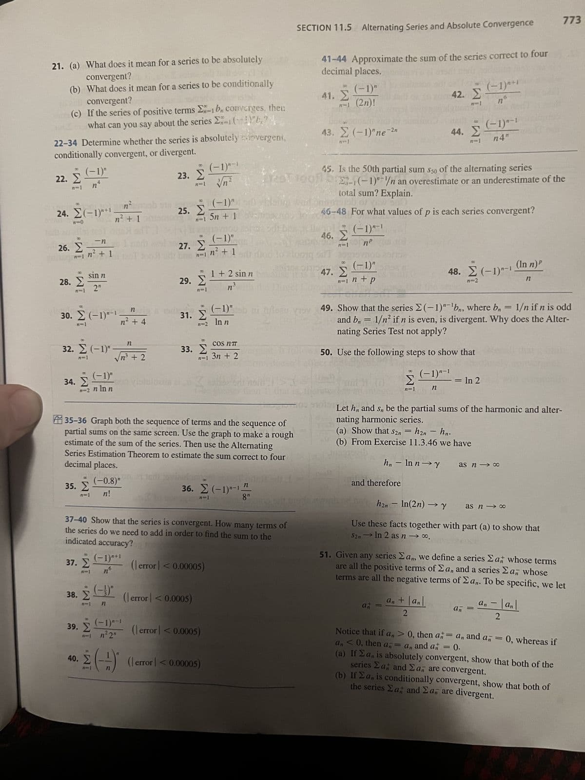 21. (a) What does it mean for a series to be absolutely
convergent?
(b) What does it mean for a series to be conditionally
di convergent?
59
(c) If the series of positive terms 2n-1 bn converges, then
what can you say about the series -(~4)"6,7
22-34 Determine whether the series is absolutely synvergent,
conditionally convergent, or divergent.
23. Σ
B
22. Σ
į
n=1
B
24. Σ(-1)"+1
n=0
B
26. Σ
n=1
(-1)"
nª
28. Σ
n=1
-n
in² + 1125
sin n
2"
30. Σ (-1)"-1.
n=1
8
32. Σ (−1)"
n=1
34. Σ (-1)"
n=2 n ln n
35. Σ
n=1 n!
n² + 1
38. Σ
n=1
B
39. Σ
Σ
n² mab
nr
n² + 4
√n³ + 2
(-0.8)"
(-3)"
n
suo vistul
n
nh
(-1)"+¹
no
(-1)"-1
n² 2n
25. Σ
B
40. Σ (-)
8
27. Σ
n=1
(-1)" diya
n=1 5n + 1
8
29. Σ
n=1
31. Σ
33. Σ
35-36 Graph both the sequence of terms and the sequence of
partial sums on the same screen. Use the graph to make a rough
estimate of the sum of the series. Then use the Alternating
Series Estimation Theorem to estimate the sum correct to four
decimal places.
(error] < 0.0005)
(-1)"-1
√√n²
(error] < 0.00005)
COS NT
n=1 3n + 2
100 aproape
(-1)"
n² + 1
37-40 Show that the series is convergent. How many terms of
the series do we need to add in order to find the sum to the
indicated accuracy?
37. Σ
|
(error < 0.0005)
1 + 2 sin n
n³mm
36. Σ (−1)"-1.
n=1
(error] < 0.00005)
(-1)" sb ni ufleau voy
ln n
Hoto
n
8"
SECTION 11.5 Alternating Series and Absolute Convergence
41-44 Approximate the sum of the series correct to four
decimal places.
GO
41. Σ
(-1)"
R-1 (2n)!
43. Σ (−1)"ne-2,
n=1
45. Is the 50th partial sum 550 of the alternating series
1201001 bg-(-1)-/n an overestimate or an underestimate of the
totoong sifT apg
8
111001113
8
46. Σ
109 510
total sum? Explain.
56
46-48 For what values of p is each series convergent?
(-1)-1
пр
47. Σ
(-1)"
n=1 n + p
and therefore
42. Σ
CO
44. Σ
Σ
n=1 1
an
=
8
49. Show that the series Σ(-1)"¹bn, where bn = 1/n if n is odd
and bn = 1/n² if n is even, is divergent. Why does the Alter-
nating Series Test not apply?
50. Use the following steps to show that
(-1)"-1
n
an + |an|
2
(-1)^+1
по
1
(-1)"-1
n4"
48.Σ (-1)"-1
n=2
= In 2
Let h, and sn be the partial sums of the harmonic and alter-
nating harmonic series.
(a) Show that S2n=h2n- hn.
(b) From Exercise 11.3.46 we have
1946
hn- ln n→Y
h2n - ln(2n) → Y
Use these facts together with part (a) to show that
S2n→ In 2 as n → ∞.
as n → ∞
(In n)P
as n ∞
51. Given any series an, we define a series Zat whose terms
are all the positive terms of Σa, and a series Σan whose
terms are all the negative terms of Σan. To be specific, we let
an =
n
-
an = |an|
2
Notice that if an> 0, then a = an, and an = 0, whereas if
an<0, then an an and a = 0.
773
(a) If Σa, is absolutely convergent, show that both of the
series Eat and Σa, are convergent.
(b) If Σa, is conditionally convergent, show that both of
the series Σa, and Σa are divergent.