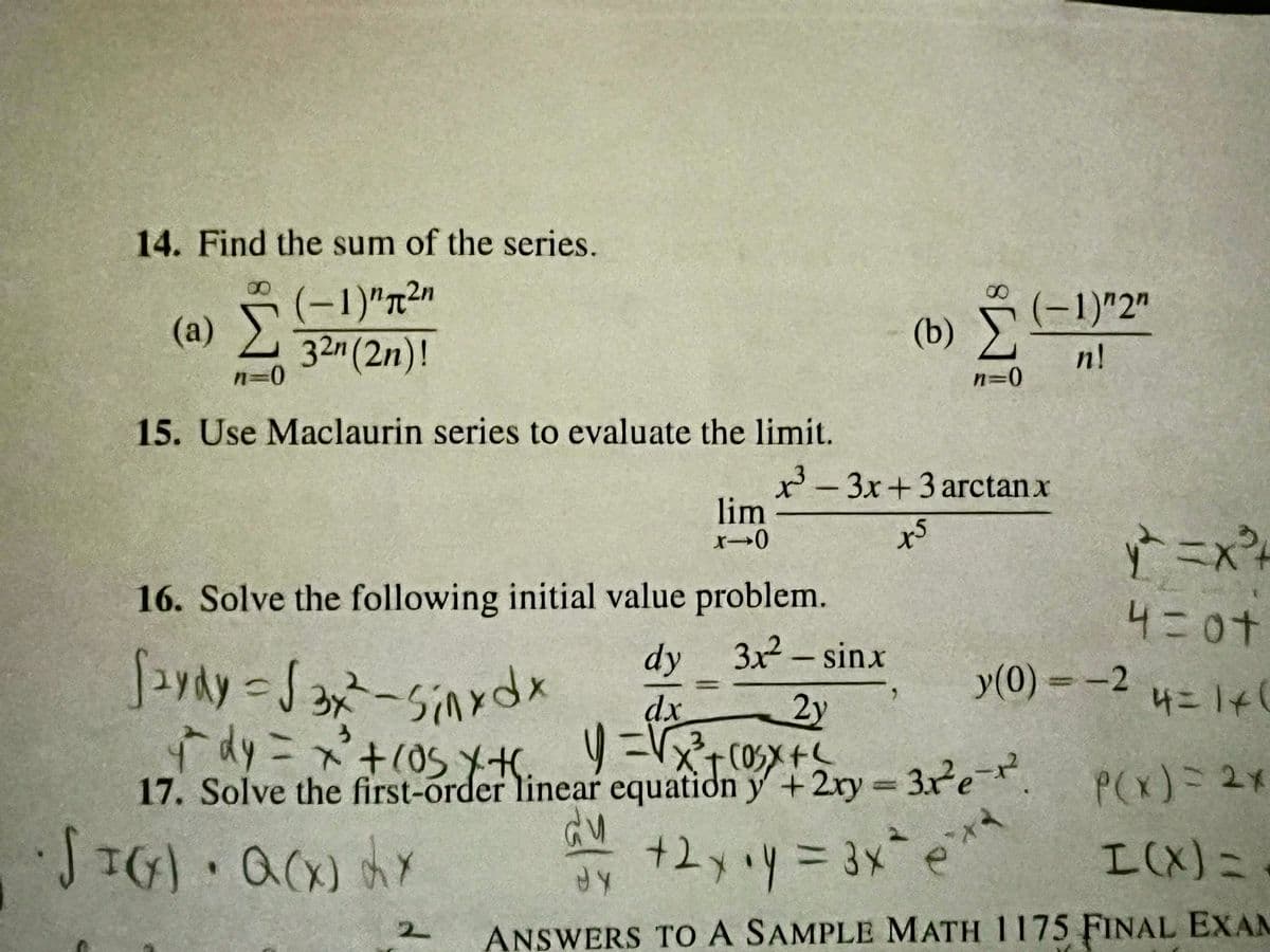 14. Find the sum of the series.
(-1) ¹²n
32n (2n)!
(2) Σ
n=0
15. Use Maclaurin series to evaluate the limit.
16. Solve the following initial value problem.
3x² - sinx
2y
2
313
لالم
lim
x-0
dy
dx
Saydy S3x-Sinxdx
y dy = x² + 105 X H
y =√x²³²+ co₂x + ²
3
17. Solve the first-order linear equation y + 2xy = 3x²e-².
SIG) · Q(X) LY
(b) Ỹ ( - !
Σ
n=0
x³-3x+3 arctan x
(-1) "2"
n!
ts
y²=X²³4
4=0+
4=1+(
y(0) = -2
P(x) = 2x
I(X) =
ANSWERS TO A SAMPLE MATH 1175 FINAL EXAM
dy +2x+y = 3x² ex